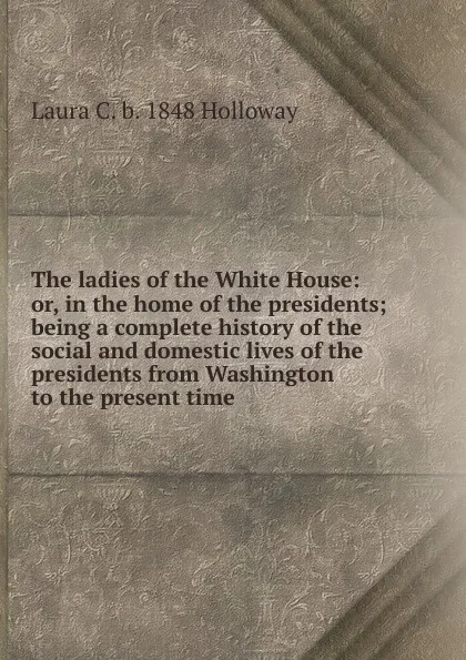 Обложка книги The ladies of the White House: or, in the home of the presidents; being a complete history of the social and domestic lives of the presidents from Washington to the present time, Laura C. b. 1848 Holloway