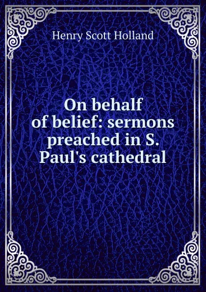 Обложка книги On behalf of belief: sermons preached in S. Paul.s cathedral, Henry Scott Holland