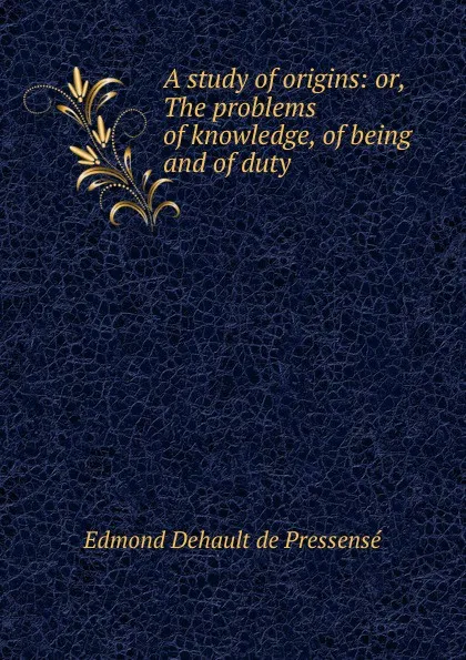 Обложка книги A study of origins: or, The problems of knowledge, of being and of duty, Edmond Dehault de Pressensé