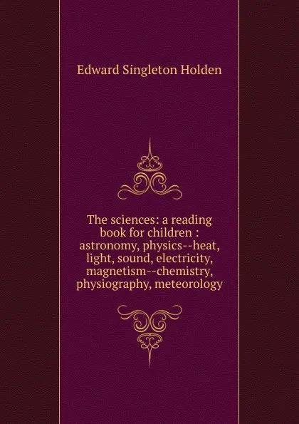 Обложка книги The sciences: a reading book for children : astronomy, physics--heat, light, sound, electricity, magnetism--chemistry, physiography, meteorology, Edward Singleton Holden