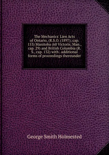 Обложка книги The Mechanics. Lien Acts of Ontario, (R.S.O. (1897); cap. 153) Manitoba (60 Victoris, Man., cap. 29) and British Columbia (R.S., cap. 132) with . additional forms of proceedings thereunder, George Smith Holmested