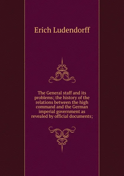 Обложка книги The General staff and its problems; the history of the relations between the high command and the German imperial government as revealed by official documents;, Erich Ludendorff