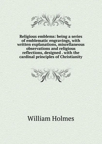 Обложка книги Religious emblems: being a series of emblematic engravings, with written explanations, miscellaneous observations and religious reflections, designed . with the cardinal principles of Christianity, William Holmes