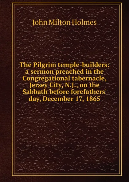 Обложка книги The Pilgrim temple-builders: a sermon preached in the Congregational tabernacle, Jersey City, N.J., on the Sabbath before forefathers. day, December 17, 1865, John Milton Holmes
