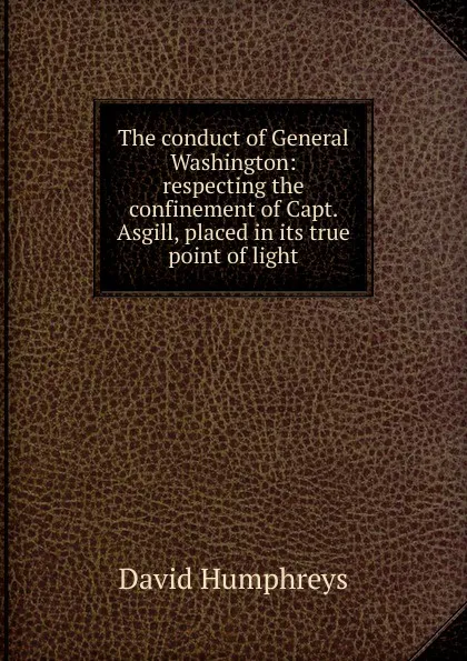 Обложка книги The conduct of General Washington: respecting the confinement of Capt. Asgill, placed in its true point of light, David Humphreys