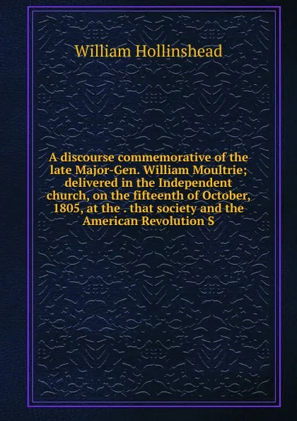 Обложка книги A discourse commemorative of the late Major-Gen. William Moultrie; delivered in the Independent church, on the fifteenth of October, 1805, at the . that society and the American Revolution S, William Hollinshead