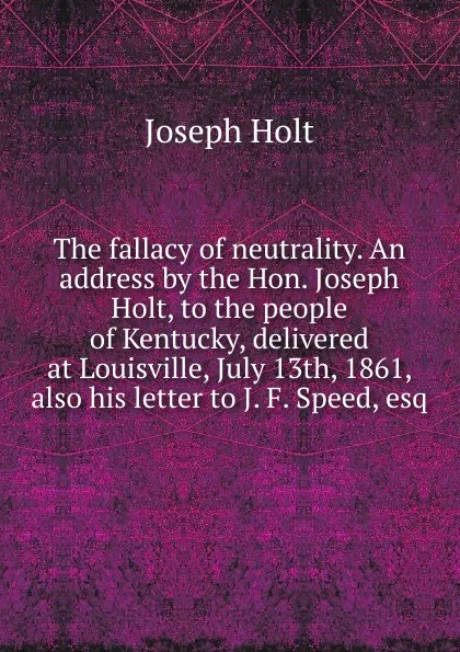 Обложка книги The fallacy of neutrality. An address by the Hon. Joseph Holt, to the people of Kentucky, delivered at Louisville, July 13th, 1861, also his letter to J. F. Speed, esq, Joseph Holt