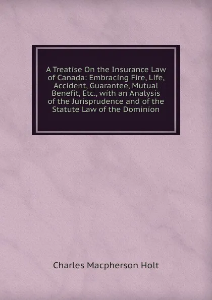 Обложка книги A Treatise On the Insurance Law of Canada: Embracing Fire, Life, Accident, Guarantee, Mutual Benefit, Etc., with an Analysis of the Jurisprudence and of the Statute Law of the Dominion, Charles Macpherson Holt