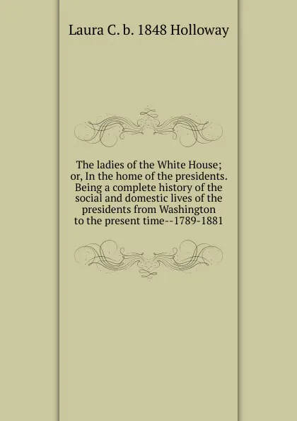 Обложка книги The ladies of the White House; or, In the home of the presidents. Being a complete history of the social and domestic lives of the presidents from Washington to the present time--1789-1881, Laura C. b. 1848 Holloway
