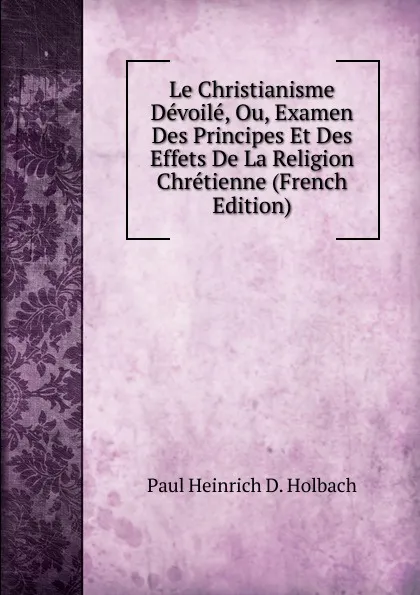 Обложка книги Le Christianisme Devoile, Ou, Examen Des Principes Et Des Effets De La Religion Chretienne (French Edition), Paul Heinrich D. Holbach