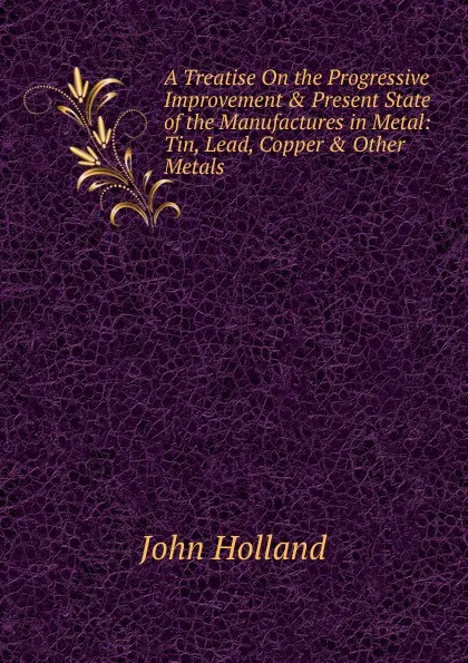 Обложка книги A Treatise On the Progressive Improvement . Present State of the Manufactures in Metal: Tin, Lead, Copper . Other Metals, John Holland