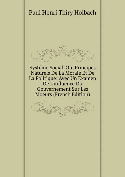 Обложка книги Systeme Social, Ou, Principes Naturels De La Morale Et De La Politique: Avec Un Examen De L.influence Du Gouvernement Sur Les Moeurs (French Edition), Paul Henri Thiry Holbach