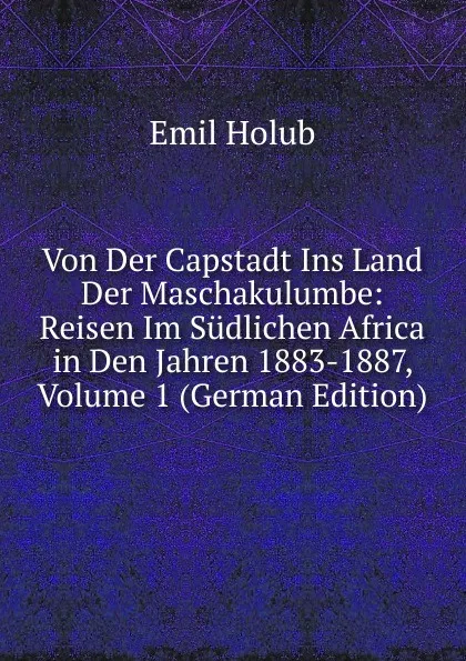 Обложка книги Von Der Capstadt Ins Land Der Maschakulumbe: Reisen Im Sudlichen Africa in Den Jahren 1883-1887, Volume 1 (German Edition), Emil Holub