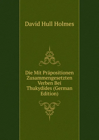 Обложка книги Die Mit Prapositionen Zusammengesetzten Verben Bei Thukydides (German Edition), David Hull Holmes