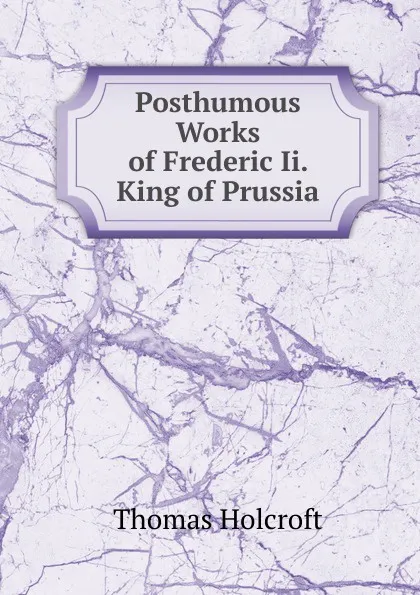 Обложка книги Posthumous Works of Frederic Ii. King of Prussia, Thomas Holcroft