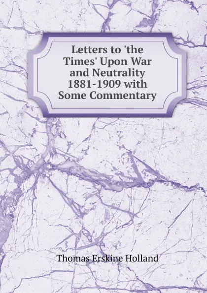 Обложка книги Letters to .the Times. Upon War and Neutrality 1881-1909 with Some Commentary, Thomas Erskine Holland