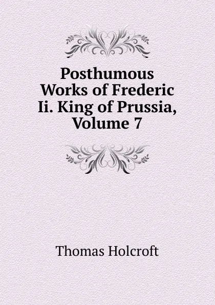 Обложка книги Posthumous Works of Frederic Ii. King of Prussia, Volume 7, Thomas Holcroft
