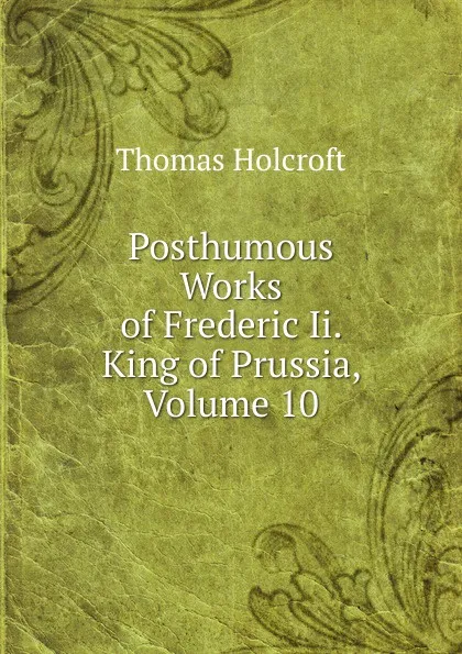 Обложка книги Posthumous Works of Frederic Ii. King of Prussia, Volume 10, Thomas Holcroft