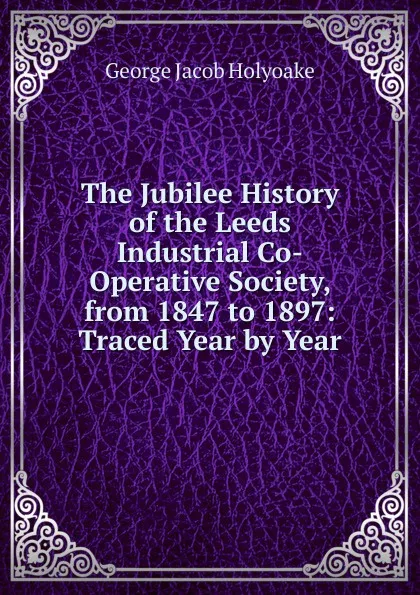 Обложка книги The Jubilee History of the Leeds Industrial Co-Operative Society, from 1847 to 1897: Traced Year by Year, Holyoake George Jacob