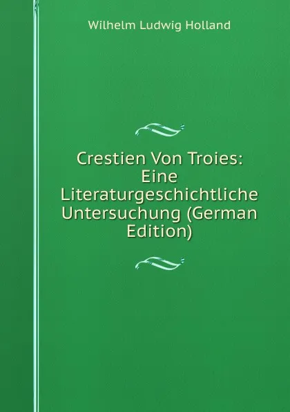 Обложка книги Crestien Von Troies: Eine Literaturgeschichtliche Untersuchung (German Edition), Wilhelm Ludwig Holland