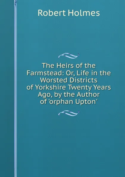 Обложка книги The Heirs of the Farmstead: Or, Life in the Worsted Districts of Yorkshire Twenty Years Ago, by the Author of .orphan Upton.., Robert Holmes