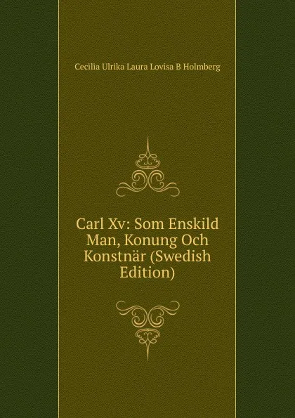 Обложка книги Carl Xv: Som Enskild Man, Konung Och Konstnar (Swedish Edition), Cecilia Ulrika Laura Lovisa B Holmberg