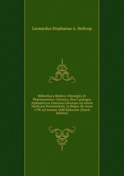 Обложка книги Bibliotheca Medico-Chirurgica Et Pharmaceutico-Chemica, Sive Catalogus Alphabeticus Omnium Librorum Ad Artem Medicam Pertinentium, in Belgio Ab Anno 1790 Ad Annum 1840 Editorum (Dutch Edition), Leonardus Stephanus A. Holtrop