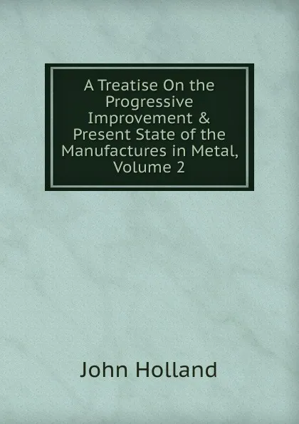 Обложка книги A Treatise On the Progressive Improvement . Present State of the Manufactures in Metal, Volume 2, John Holland