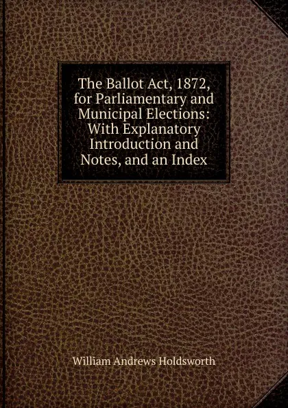Обложка книги The Ballot Act, 1872, for Parliamentary and Municipal Elections: With Explanatory Introduction and Notes, and an Index, William Andrews Holdsworth