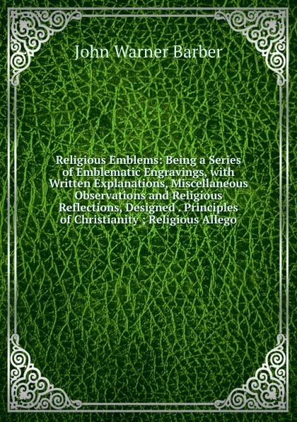Обложка книги Religious Emblems: Being a Series of Emblematic Engravings, with Written Explanations, Miscellaneous Observations and Religious Reflections, Designed . Principles of Christianity ; Religious Allego, John Warner Barber