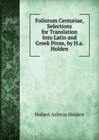 Обложка книги Foliorum Centuriae, Selections for Translation Into Latin and Greek Prose, by H.a. Holden, Hubert Ashton Holden