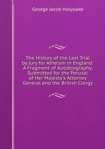 Обложка книги The History of the Last Trial by Jury for Atheism in England: A Fragment of Autobiography, Submitted for the Perusal of Her Majesty.s Attorney General and the British Clergy, Holyoake George Jacob