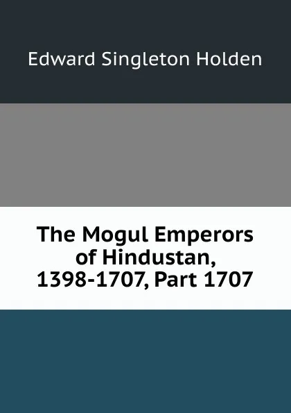 Обложка книги The Mogul Emperors of Hindustan, 1398-1707, Part 1707, Edward Singleton Holden