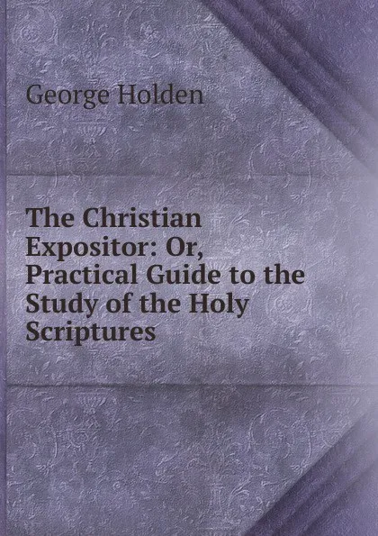 Обложка книги The Christian Expositor: Or, Practical Guide to the Study of the Holy Scriptures, George Holden