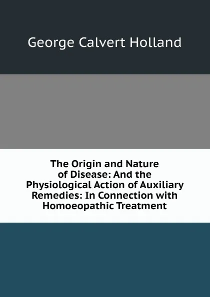 Обложка книги The Origin and Nature of Disease: And the Physiological Action of Auxiliary Remedies: In Connection with Homoeopathic Treatment, George Calvert Holland