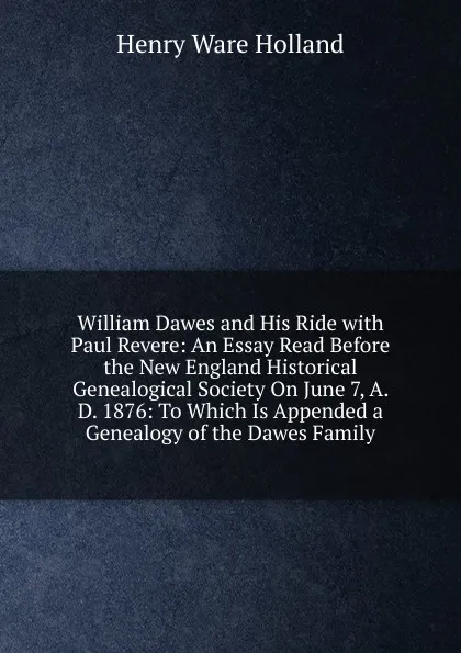 Обложка книги William Dawes and His Ride with Paul Revere: An Essay Read Before the New England Historical Genealogical Society On June 7, A. D. 1876: To Which Is Appended a Genealogy of the Dawes Family, Henry Ware Holland