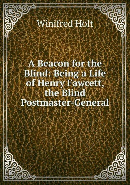 Обложка книги A Beacon for the Blind: Being a Life of Henry Fawcett, the Blind Postmaster-General, Winifred Holt