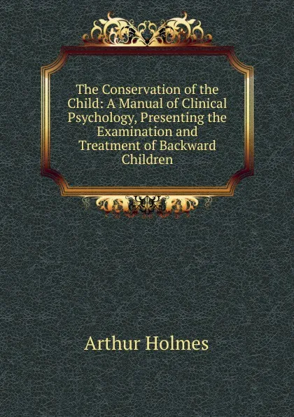 Обложка книги The Conservation of the Child: A Manual of Clinical Psychology, Presenting the Examination and Treatment of Backward Children, Arthur Holmes