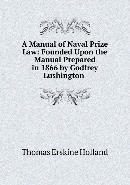 Обложка книги A Manual of Naval Prize Law: Founded Upon the Manual Prepared in 1866 by Godfrey Lushington ., Thomas Erskine Holland