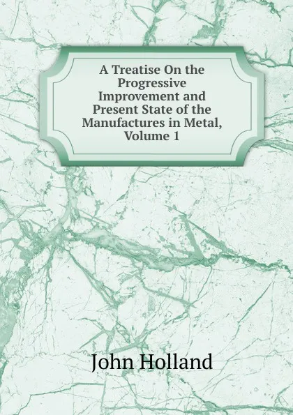 Обложка книги A Treatise On the Progressive Improvement and Present State of the Manufactures in Metal, Volume 1, John Holland