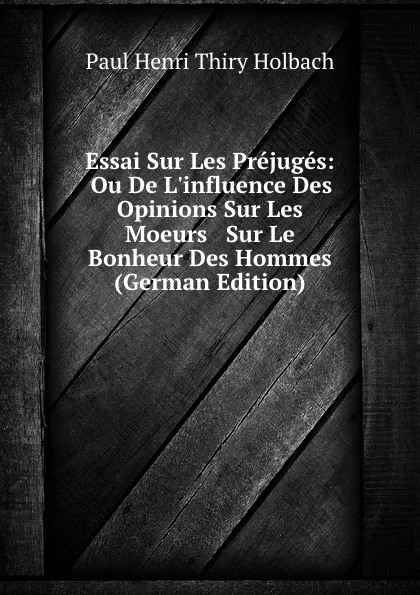 Обложка книги Essai Sur Les Prejuges: Ou De L.influence Des Opinions Sur Les Moeurs . Sur Le Bonheur Des Hommes (German Edition), Paul Henri Thiry Holbach