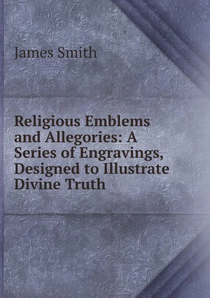 Обложка книги Religious Emblems and Allegories: A Series of Engravings, Designed to Illustrate Divine Truth, James Smith