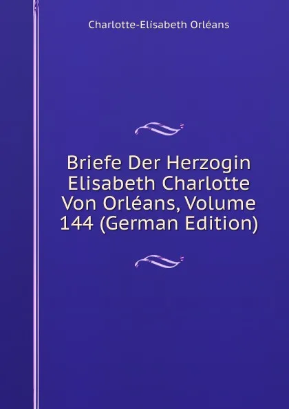 Обложка книги Briefe Der Herzogin Elisabeth Charlotte Von Orleans, Volume 144 (German Edition), Charlotte-Elisabeth Orléans