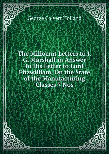 Обложка книги The Millocrat Letters to J.G. Marshall in Answer to His Letter to Lord Fitzwilliam, On the State of the Manufacturing Classes 7 Nos, George Calvert Holland