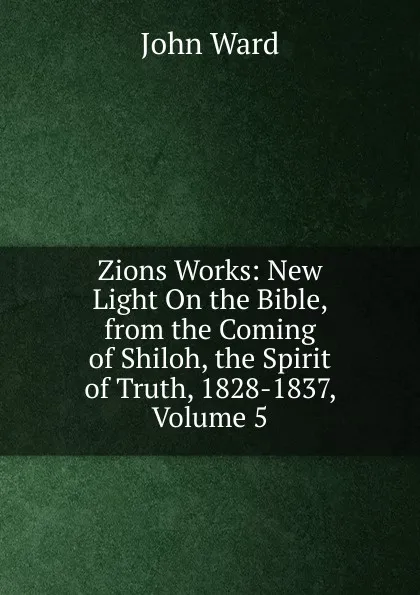 Обложка книги Zions Works: New Light On the Bible, from the Coming of Shiloh, the Spirit of Truth, 1828-1837, Volume 5, John Ward