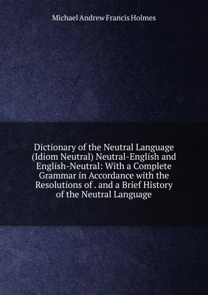 Обложка книги Dictionary of the Neutral Language (Idiom Neutral) Neutral-English and English-Neutral: With a Complete Grammar in Accordance with the Resolutions of . and a Brief History of the Neutral Language, Michael Andrew Francis Holmes