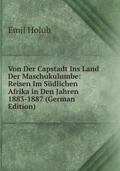 Обложка книги Von Der Capstadt Ins Land Der Maschukulumbe: Reisen Im Sudlichen Afrika in Den Jahren 1883-1887 (German Edition), Emil Holub