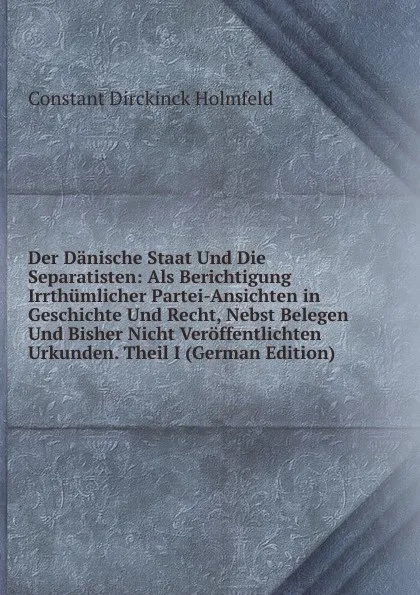 Обложка книги Der Danische Staat Und Die Separatisten: Als Berichtigung Irrthumlicher Partei-Ansichten in Geschichte Und Recht, Nebst Belegen Und Bisher Nicht Veroffentlichten Urkunden. Theil I (German Edition), Constant Dirckinck Holmfeld