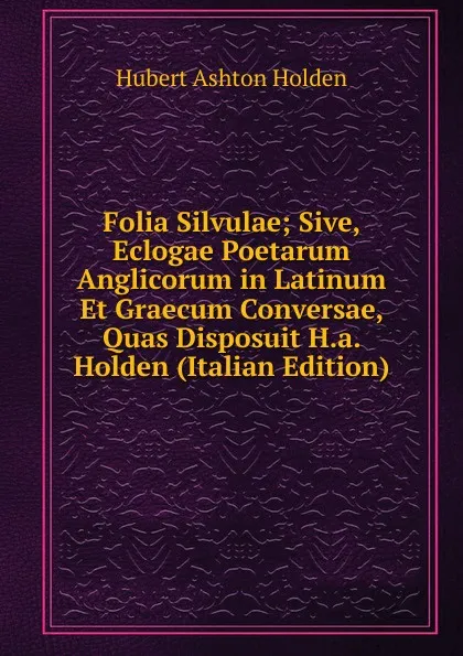 Обложка книги Folia Silvulae; Sive, Eclogae Poetarum Anglicorum in Latinum Et Graecum Conversae, Quas Disposuit H.a. Holden (Italian Edition), Hubert Ashton Holden