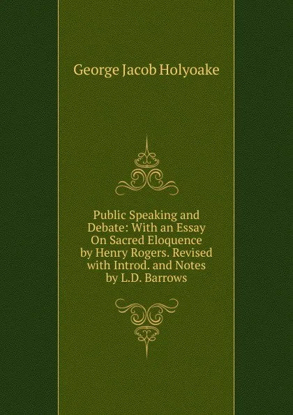 Обложка книги Public Speaking and Debate: With an Essay On Sacred Eloquence by Henry Rogers. Revised with Introd. and Notes by L.D. Barrows, Holyoake George Jacob